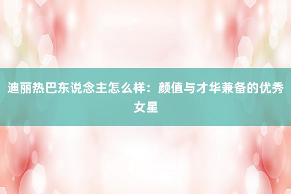 迪丽热巴东说念主怎么样：颜值与才华兼备的优秀女星